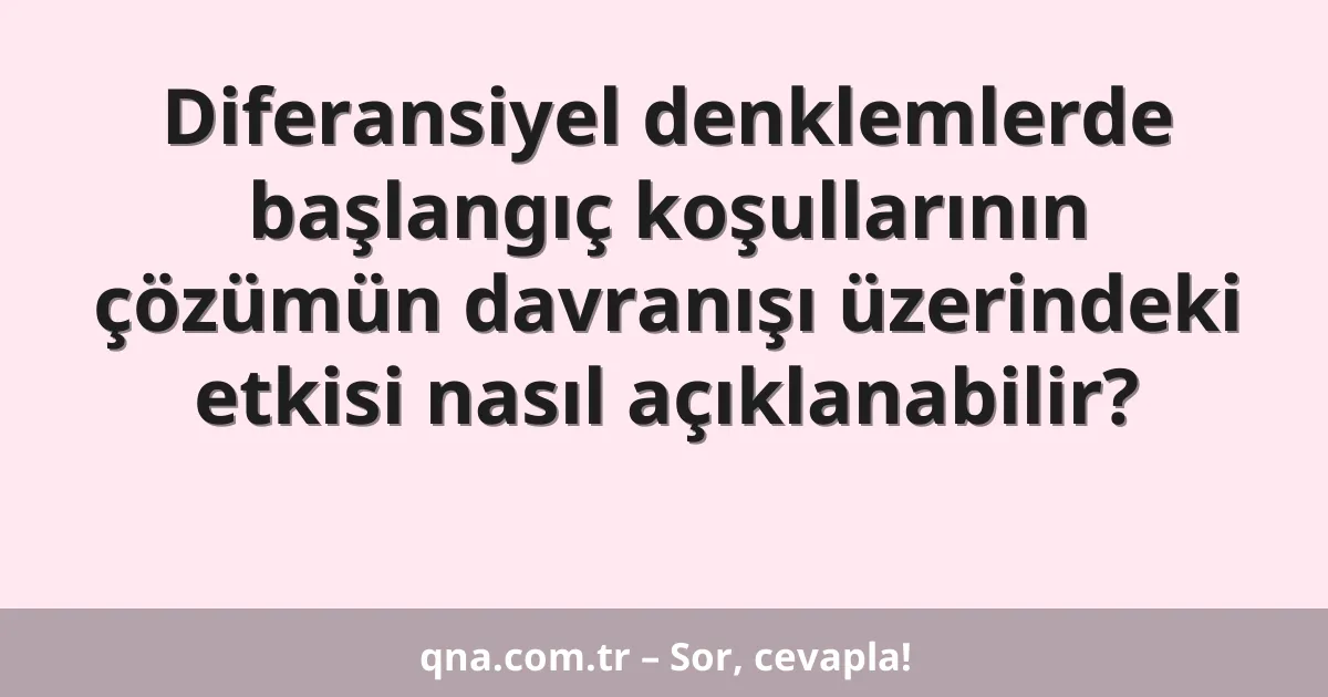 Diferansiyel denklemlerde başlangıç koşullarının çözümün davranışı üzerindeki etkisi nasıl açıklanabilir?