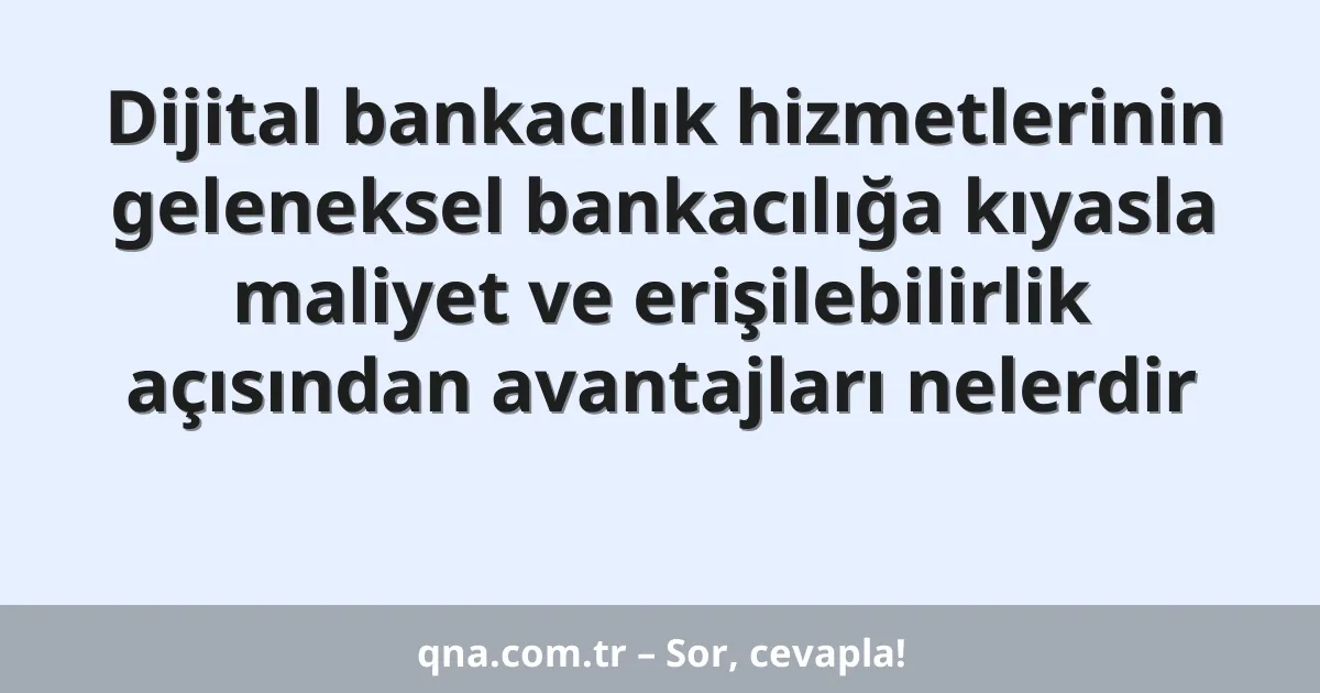 Dijital bankacılık hizmetlerinin geleneksel bankacılığa kıyasla maliyet ve erişilebilirlik açısından avantajları nelerdir