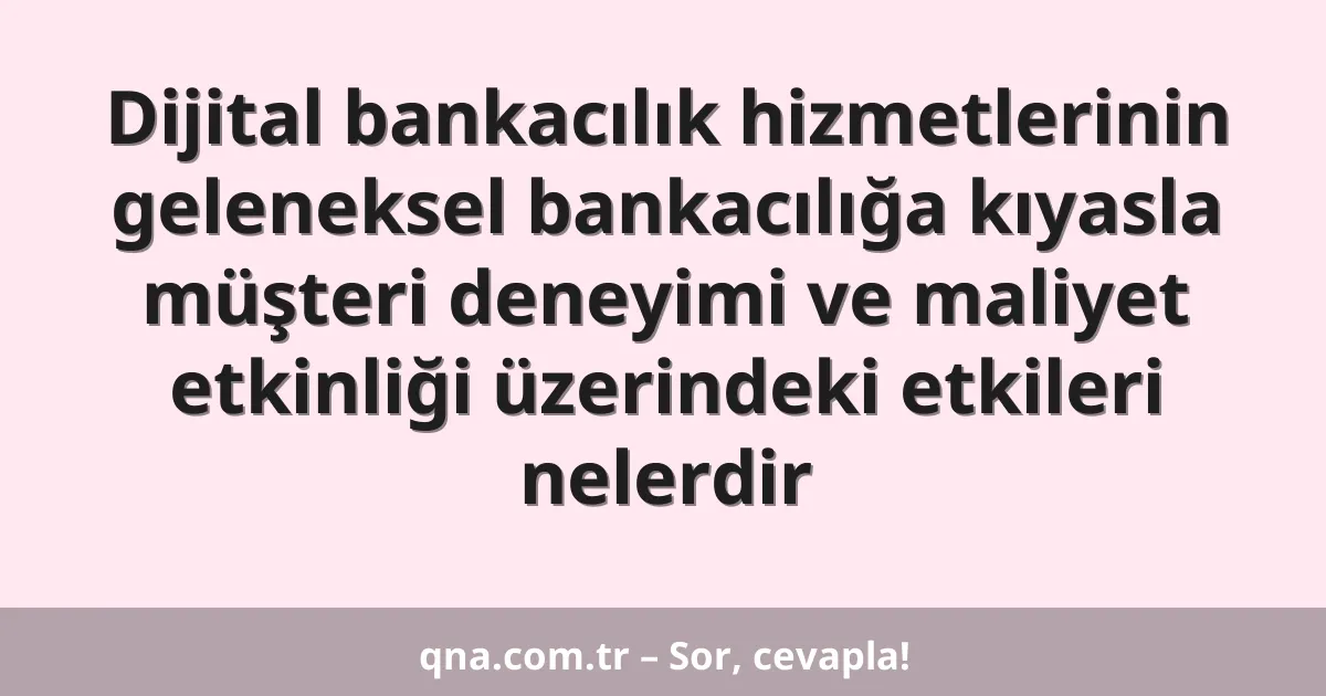 Dijital bankacılık hizmetlerinin geleneksel bankacılığa kıyasla müşteri deneyimi ve maliyet etkinliği üzerindeki etkileri nelerdir