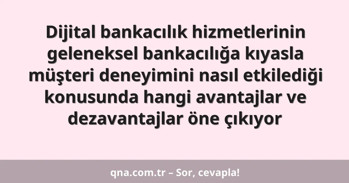 Dijital bankacılık hizmetlerinin geleneksel bankacılığa kıyasla müşteri deneyimini nasıl etkilediği konusunda hangi avantajlar ve dezavantajlar öne çıkıyor