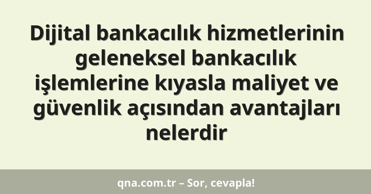 Dijital bankacılık hizmetlerinin geleneksel bankacılık işlemlerine kıyasla maliyet ve güvenlik açısından avantajları nelerdir