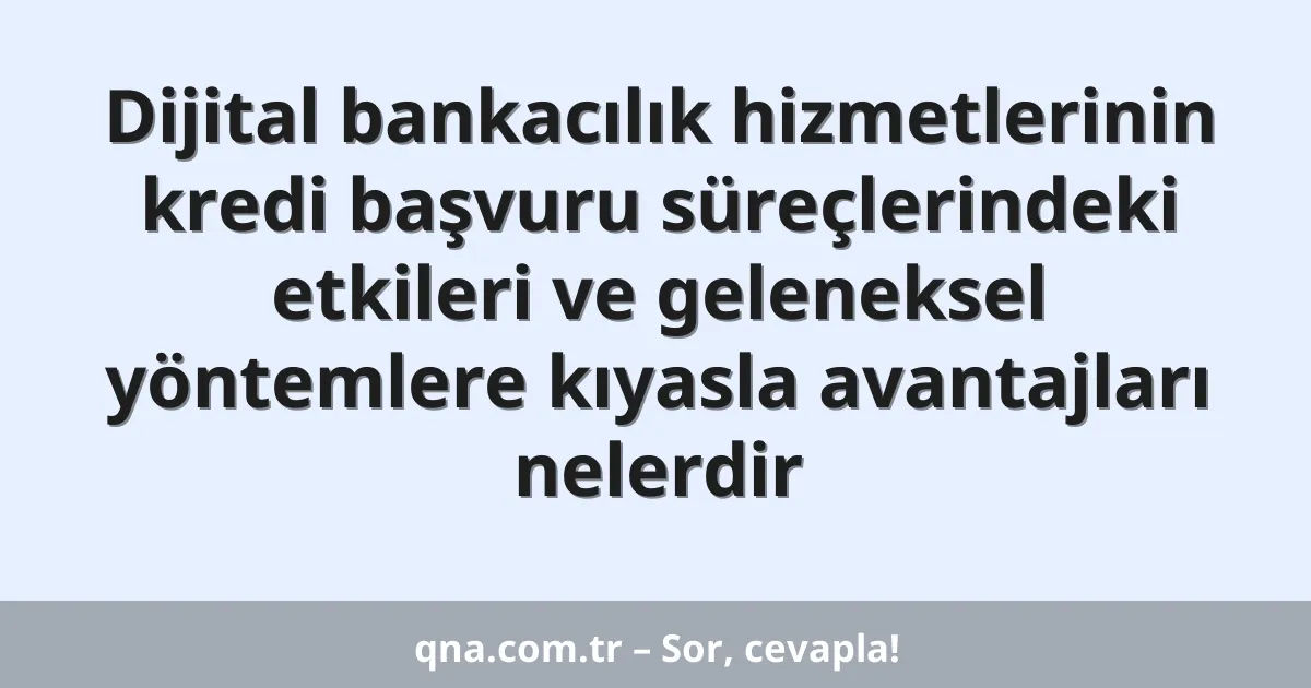 Dijital bankacılık hizmetlerinin kredi başvuru süreçlerindeki etkileri ve geleneksel yöntemlere kıyasla avantajları nelerdir