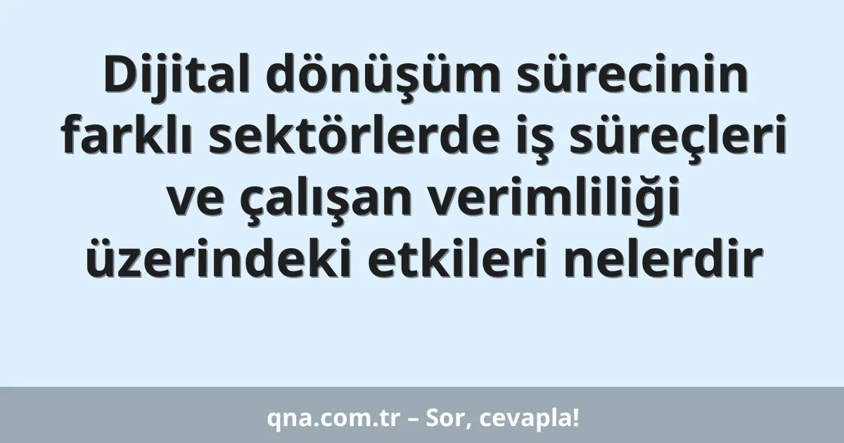 Dijital dönüşüm sürecinin farklı sektörlerde iş süreçleri ve çalışan verimliliği üzerindeki etkileri nelerdir