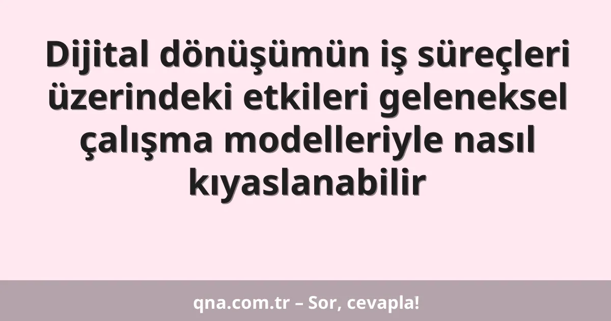 Dijital dönüşümün iş süreçleri üzerindeki etkileri geleneksel çalışma modelleriyle nasıl kıyaslanabilir