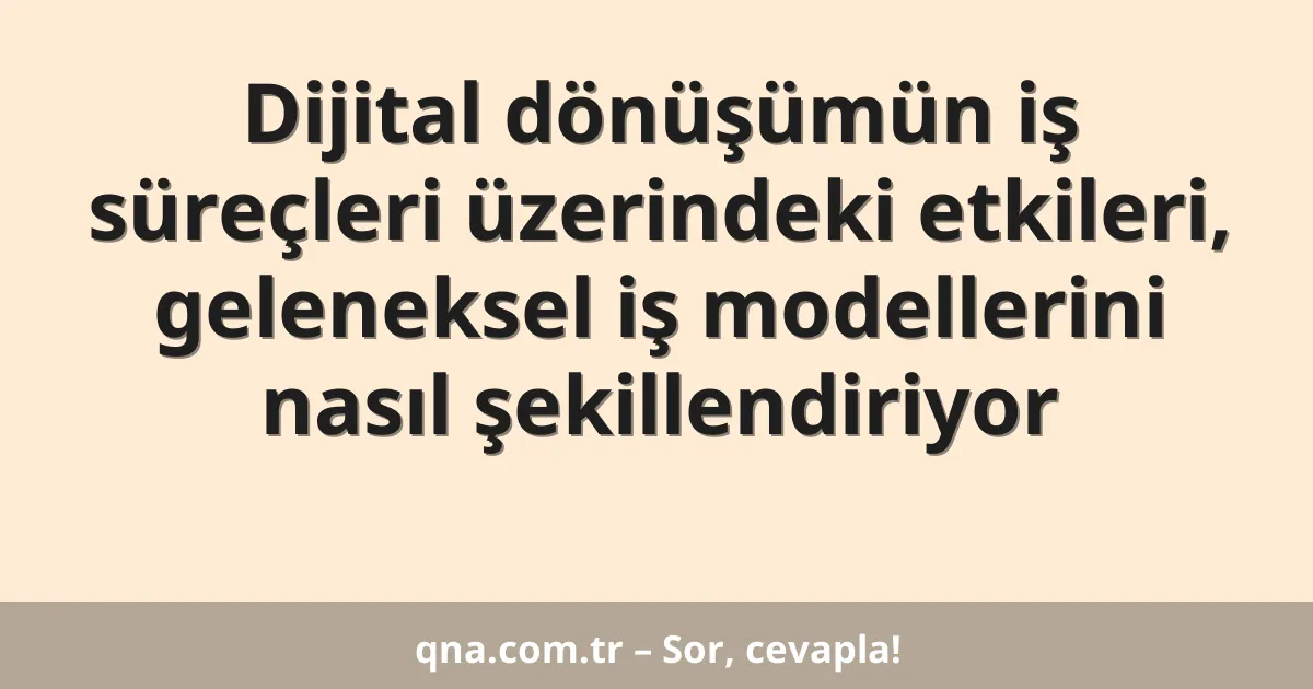 Dijital dönüşümün iş süreçleri üzerindeki etkileri, geleneksel iş modellerini nasıl şekillendiriyor