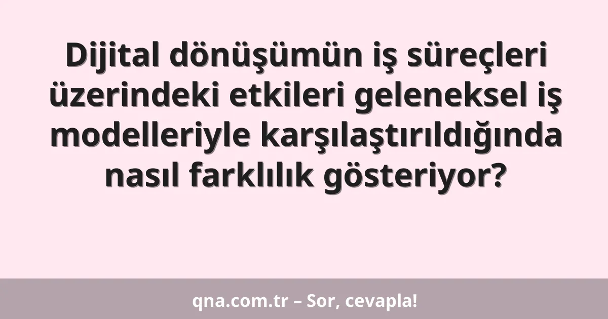 Dijital dönüşümün iş süreçleri üzerindeki etkileri geleneksel iş modelleriyle karşılaştırıldığında nasıl farklılık gösteriyor?