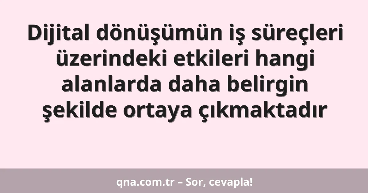 Dijital dönüşümün iş süreçleri üzerindeki etkileri hangi alanlarda daha belirgin şekilde ortaya çıkmaktadır