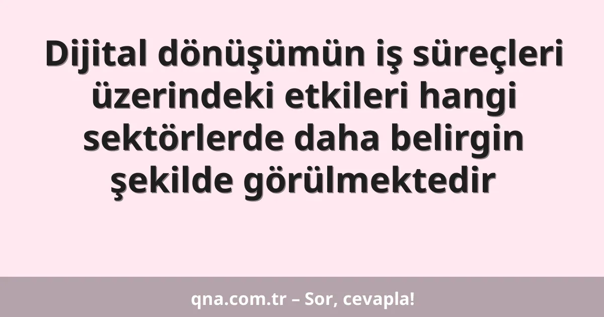 Dijital dönüşümün iş süreçleri üzerindeki etkileri hangi sektörlerde daha belirgin şekilde görülmektedir