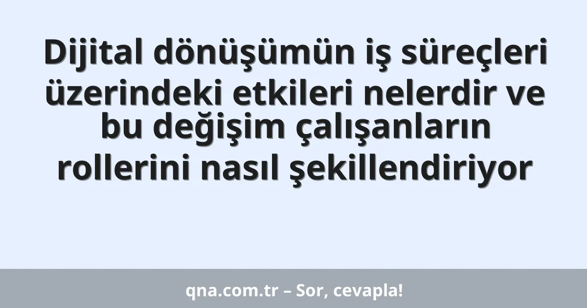 Dijital dönüşümün iş süreçleri üzerindeki etkileri nelerdir ve bu değişim çalışanların rollerini nasıl şekillendiriyor