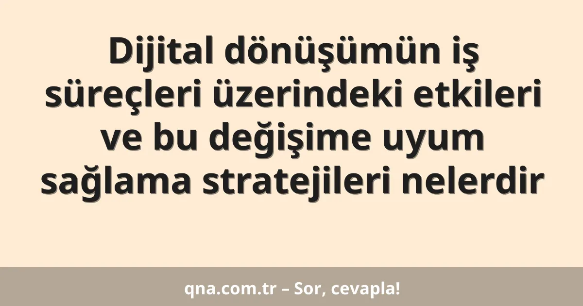 Dijital dönüşümün iş süreçleri üzerindeki etkileri ve bu değişime uyum sağlama stratejileri nelerdir