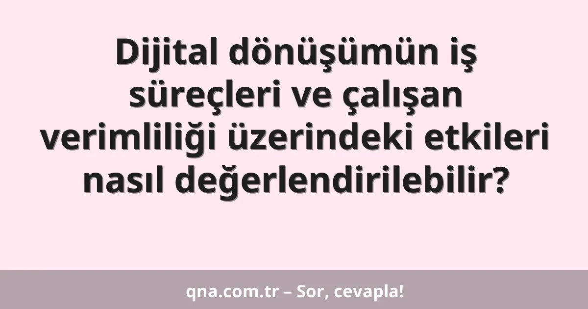 Dijital dönüşümün iş süreçleri ve çalışan verimliliği üzerindeki etkileri nasıl değerlendirilebilir?