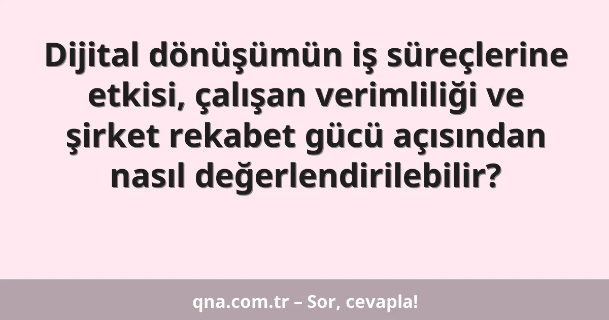 Dijital dönüşümün iş süreçlerine etkisi, çalışan verimliliği ve şirket rekabet gücü açısından nasıl değerlendirilebilir?