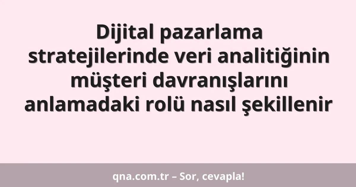 Dijital pazarlama stratejilerinde veri analitiğinin müşteri davranışlarını anlamadaki rolü nasıl şekillenir