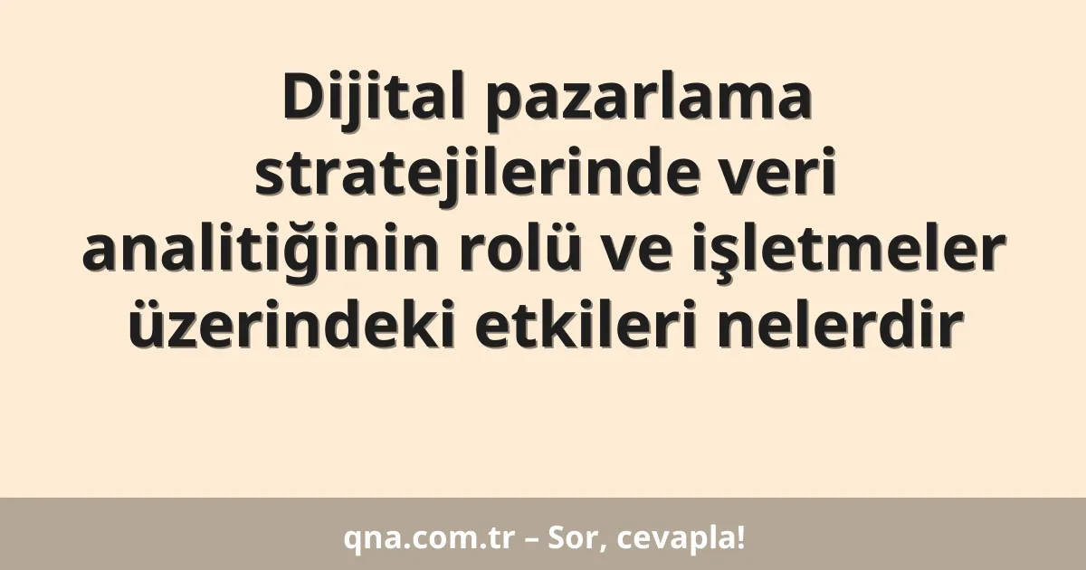 Dijital pazarlama stratejilerinde veri analitiğinin rolü ve işletmeler üzerindeki etkileri nelerdir