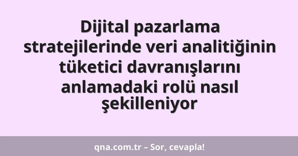 Dijital pazarlama stratejilerinde veri analitiğinin tüketici davranışlarını anlamadaki rolü nasıl şekilleniyor