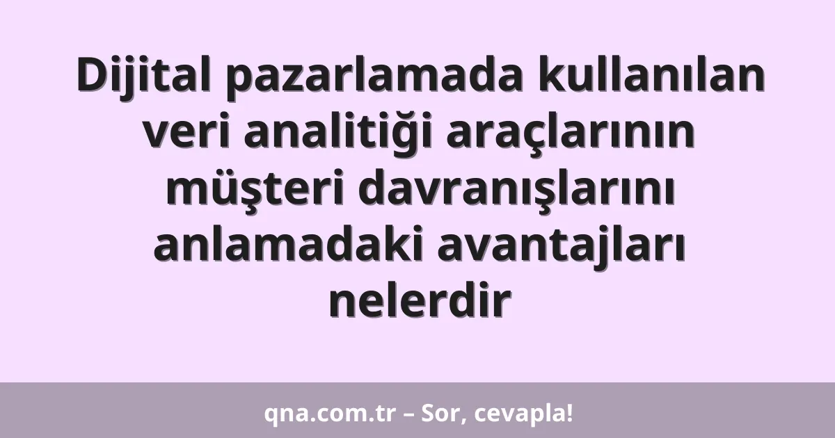 Dijital pazarlamada kullanılan veri analitiği araçlarının müşteri davranışlarını anlamadaki avantajları nelerdir