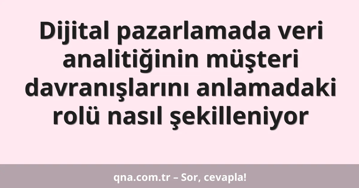 Dijital pazarlamada veri analitiğinin müşteri davranışlarını anlamadaki rolü nasıl şekilleniyor