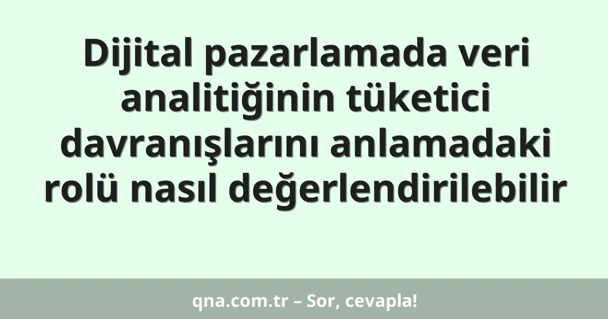 Dijital pazarlamada veri analitiğinin tüketici davranışlarını anlamadaki rolü nasıl değerlendirilebilir