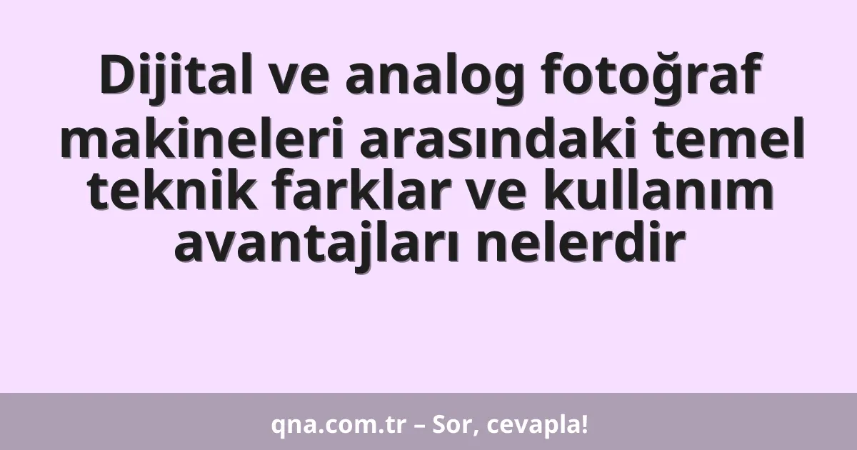 Dijital ve analog fotoğraf makineleri arasındaki temel teknik farklar ve kullanım avantajları nelerdir