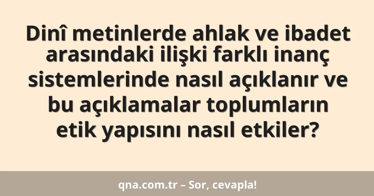 Dinî metinlerde ahlak ve ibadet arasındaki ilişki farklı inanç sistemlerinde nasıl açıklanır ve bu açıklamalar toplumların etik yapısını nasıl etkiler?