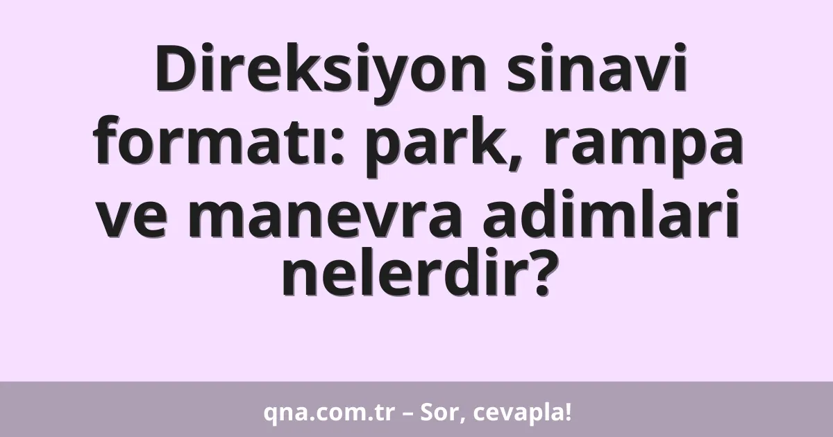 Direksiyon sinavi formatı: park, rampa ve manevra adimlari nelerdir?
