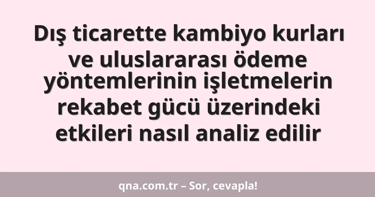 Dış ticarette kambiyo kurları ve uluslararası ödeme yöntemlerinin işletmelerin rekabet gücü üzerindeki etkileri nasıl analiz edilir