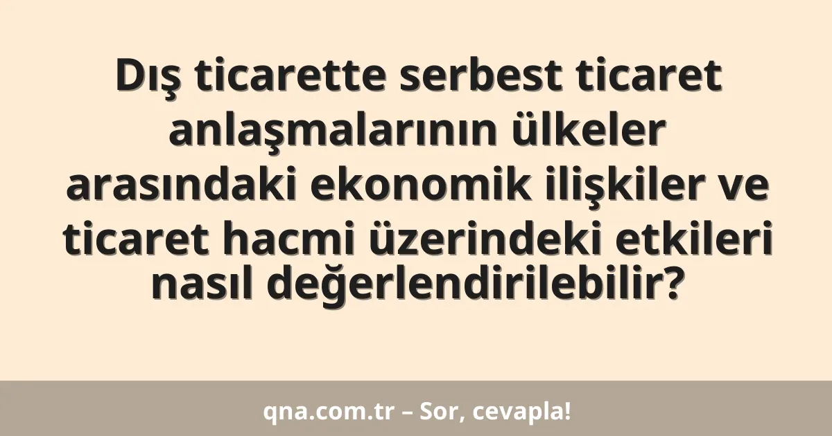 Dış ticarette serbest ticaret anlaşmalarının ülkeler arasındaki ekonomik ilişkiler ve ticaret hacmi üzerindeki etkileri nasıl değerlendirilebilir?
