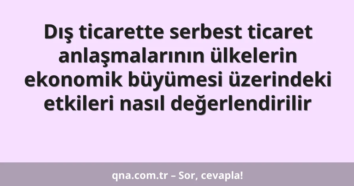 Dış ticarette serbest ticaret anlaşmalarının ülkelerin ekonomik büyümesi üzerindeki etkileri nasıl değerlendirilir