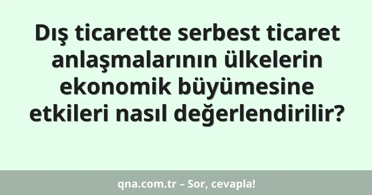 Dış ticarette serbest ticaret anlaşmalarının ülkelerin ekonomik büyümesine etkileri nasıl değerlendirilir?