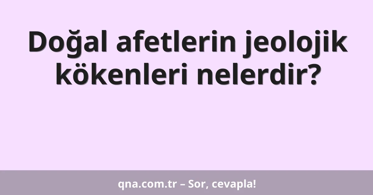 Doğal afetlerin jeolojik kökenleri nelerdir?