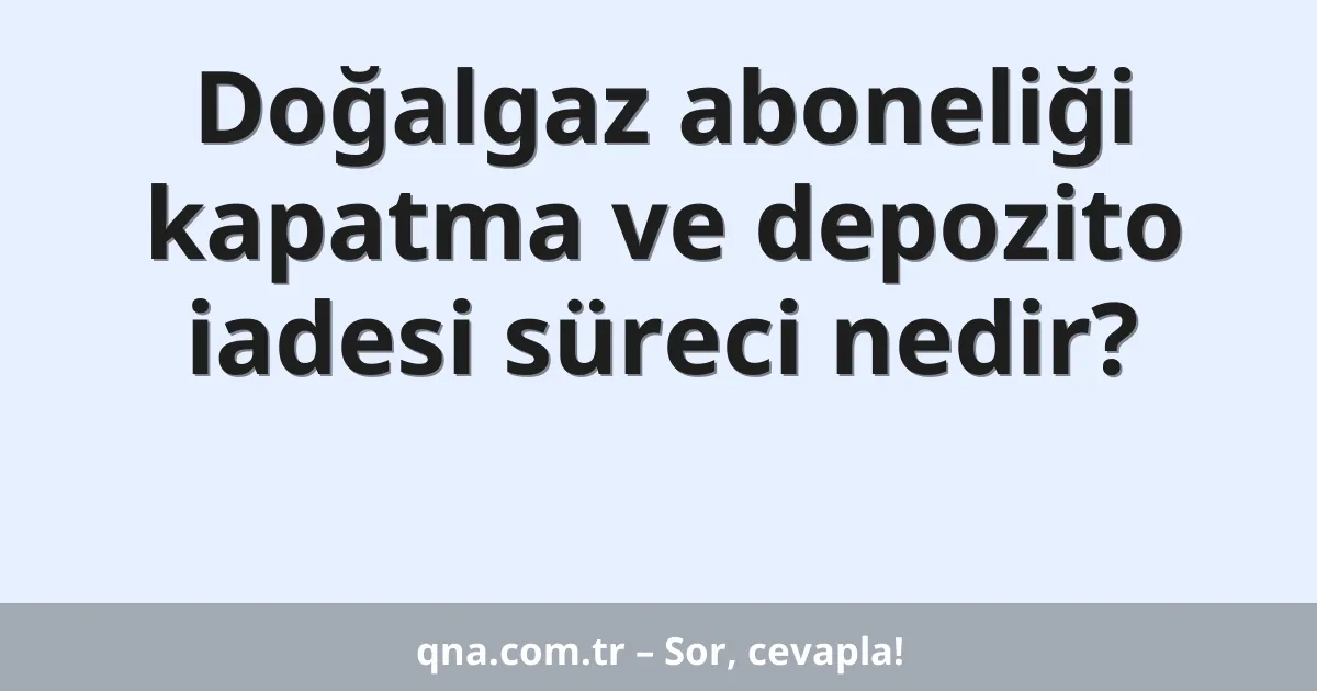 Doğalgaz aboneliği kapatma ve depozito iadesi süreci nedir?