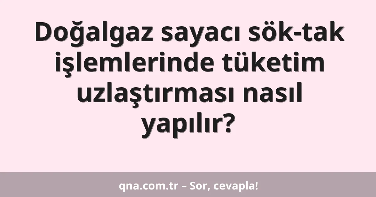 Doğalgaz sayacı sök-tak işlemlerinde tüketim uzlaştırması nasıl yapılır?
