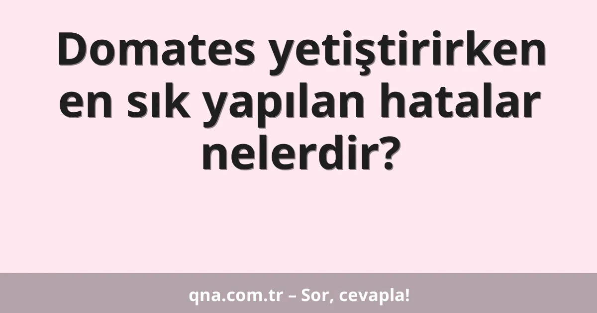 Domates yetiştirirken en sık yapılan hatalar nelerdir?