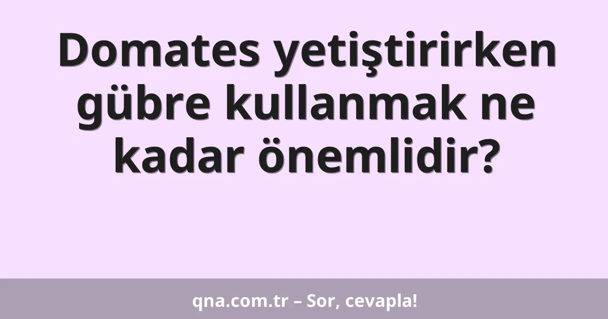 Domates yetiştirirken gübre kullanmak ne kadar önemlidir?