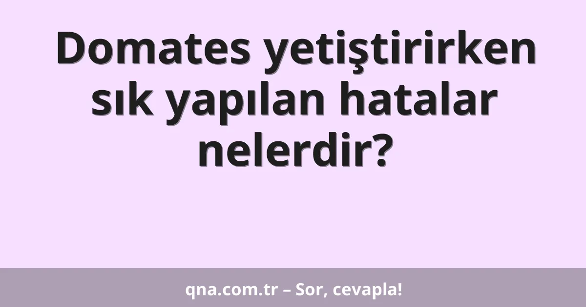 Domates yetiştirirken sık yapılan hatalar nelerdir?
