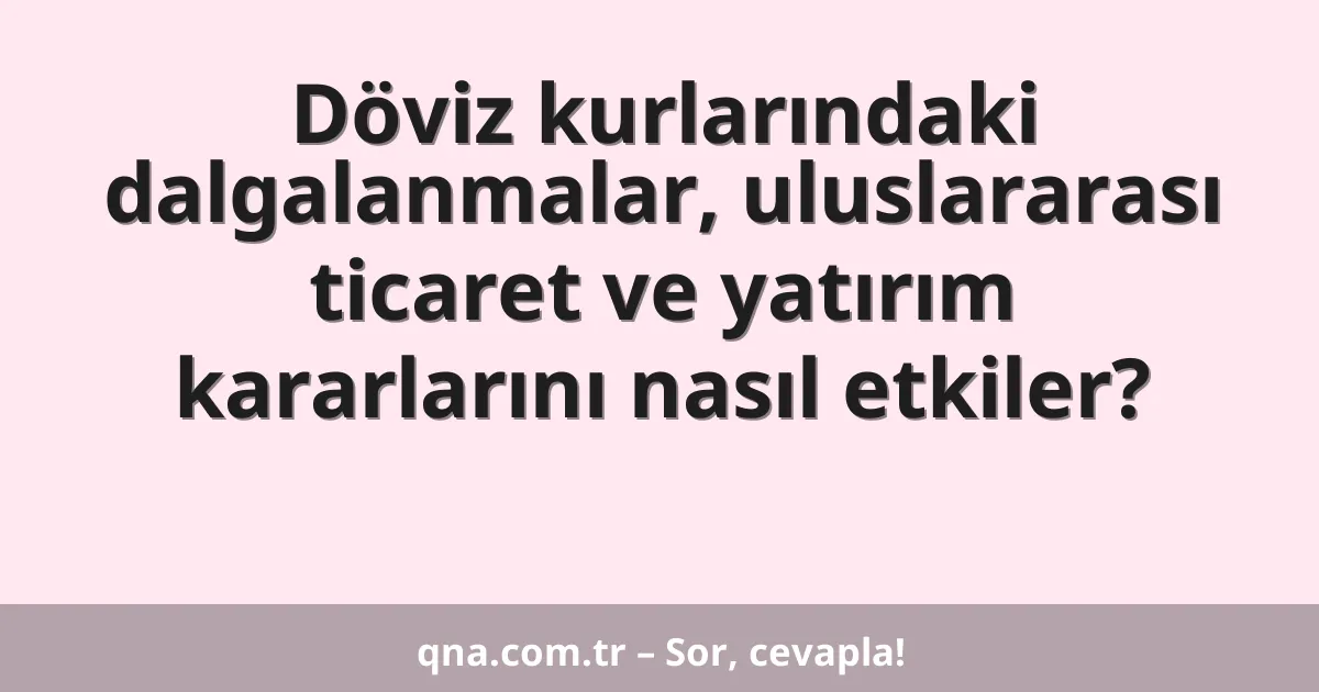 Döviz kurlarındaki dalgalanmalar, uluslararası ticaret ve yatırım kararlarını nasıl etkiler?