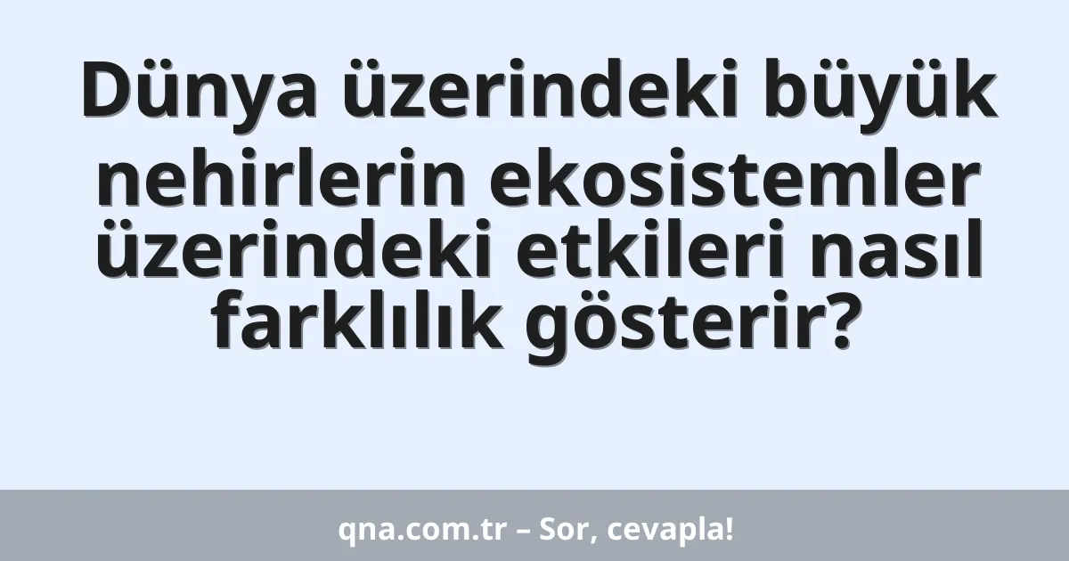 Dünya üzerindeki büyük nehirlerin ekosistemler üzerindeki etkileri nasıl farklılık gösterir?