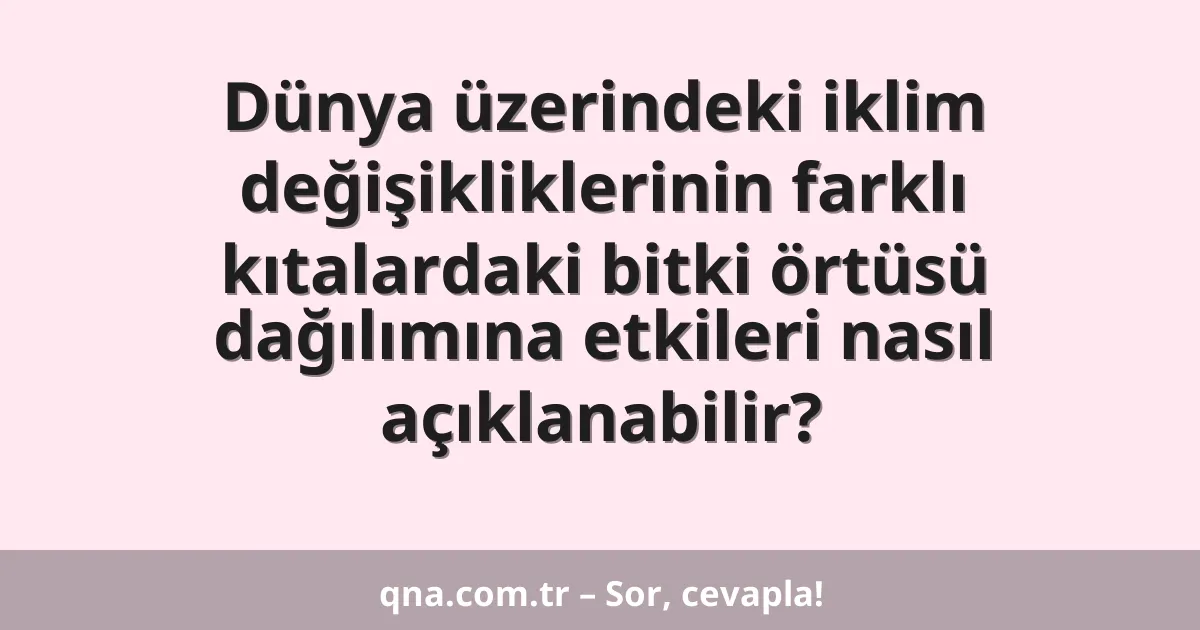 Dünya üzerindeki iklim değişikliklerinin farklı kıtalardaki bitki örtüsü dağılımına etkileri nasıl açıklanabilir?