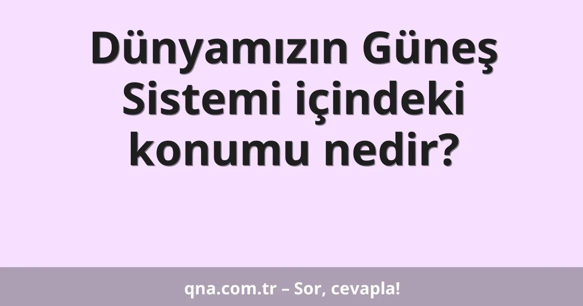Dünyamızın Güneş Sistemi içindeki konumu nedir?