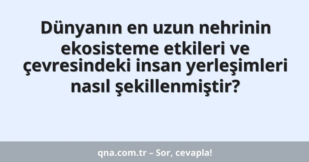 Dünyanın en uzun nehrinin ekosisteme etkileri ve çevresindeki insan yerleşimleri nasıl şekillenmiştir?