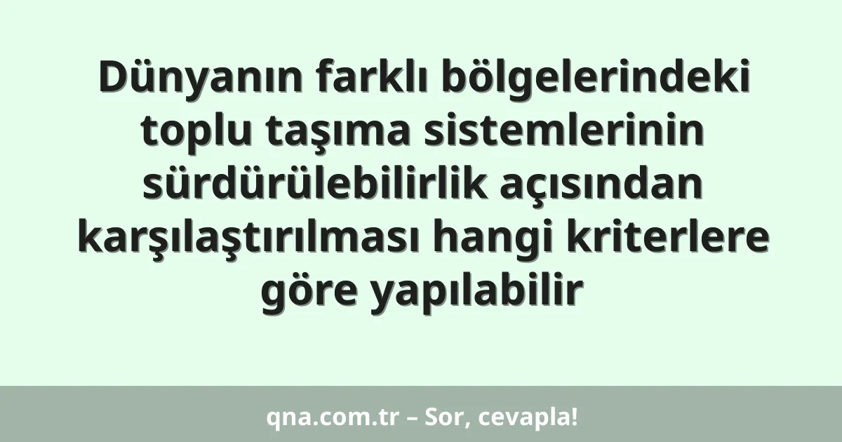 Dünyanın farklı bölgelerindeki toplu taşıma sistemlerinin sürdürülebilirlik açısından karşılaştırılması hangi kriterlere göre yapılabilir
