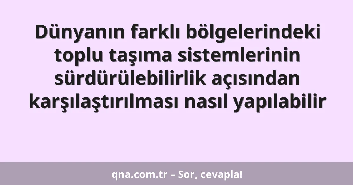 Dünyanın farklı bölgelerindeki toplu taşıma sistemlerinin sürdürülebilirlik açısından karşılaştırılması nasıl yapılabilir