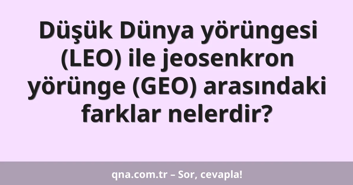 Düşük Dünya yörüngesi (LEO) ile jeosenkron yörünge (GEO) arasındaki farklar nelerdir?