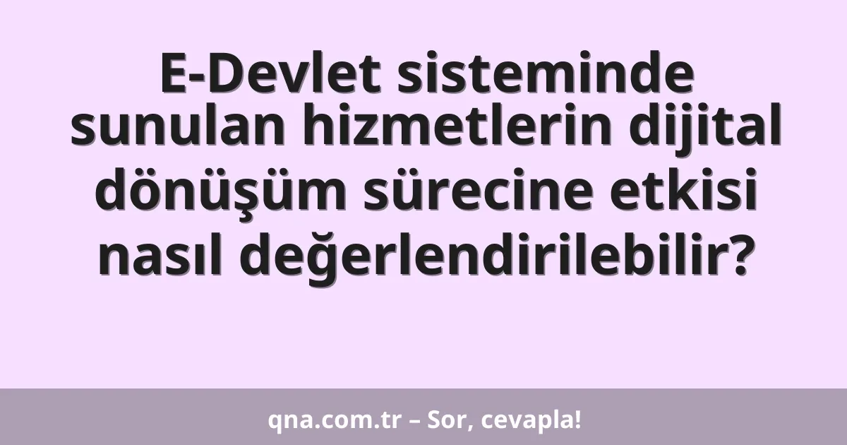 E-Devlet sisteminde sunulan hizmetlerin dijital dönüşüm sürecine etkisi nasıl değerlendirilebilir?