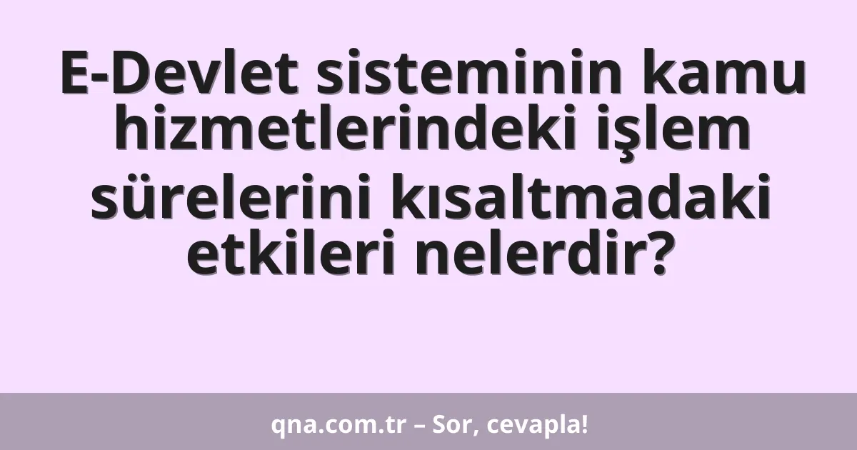 E-Devlet sisteminin kamu hizmetlerindeki işlem sürelerini kısaltmadaki etkileri nelerdir?