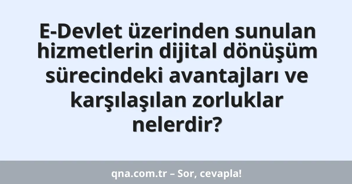 E-Devlet üzerinden sunulan hizmetlerin dijital dönüşüm sürecindeki avantajları ve karşılaşılan zorluklar nelerdir?