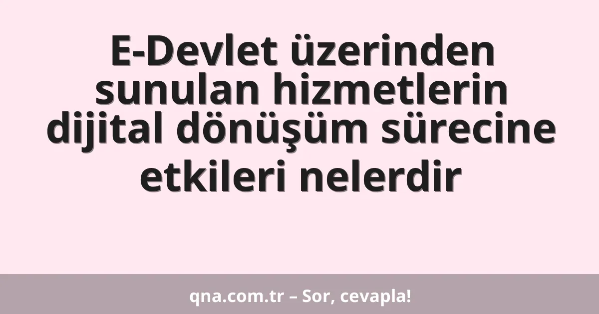 E-Devlet üzerinden sunulan hizmetlerin dijital dönüşüm sürecine etkileri nelerdir