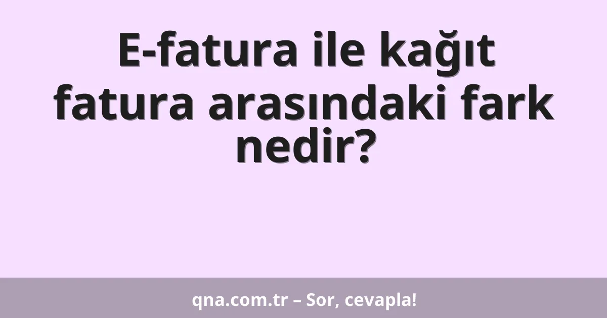 E-fatura ile kağıt fatura arasındaki fark nedir?