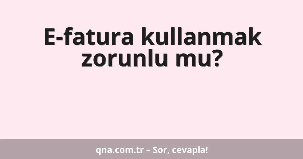 E-fatura kullanmak zorunlu mu?