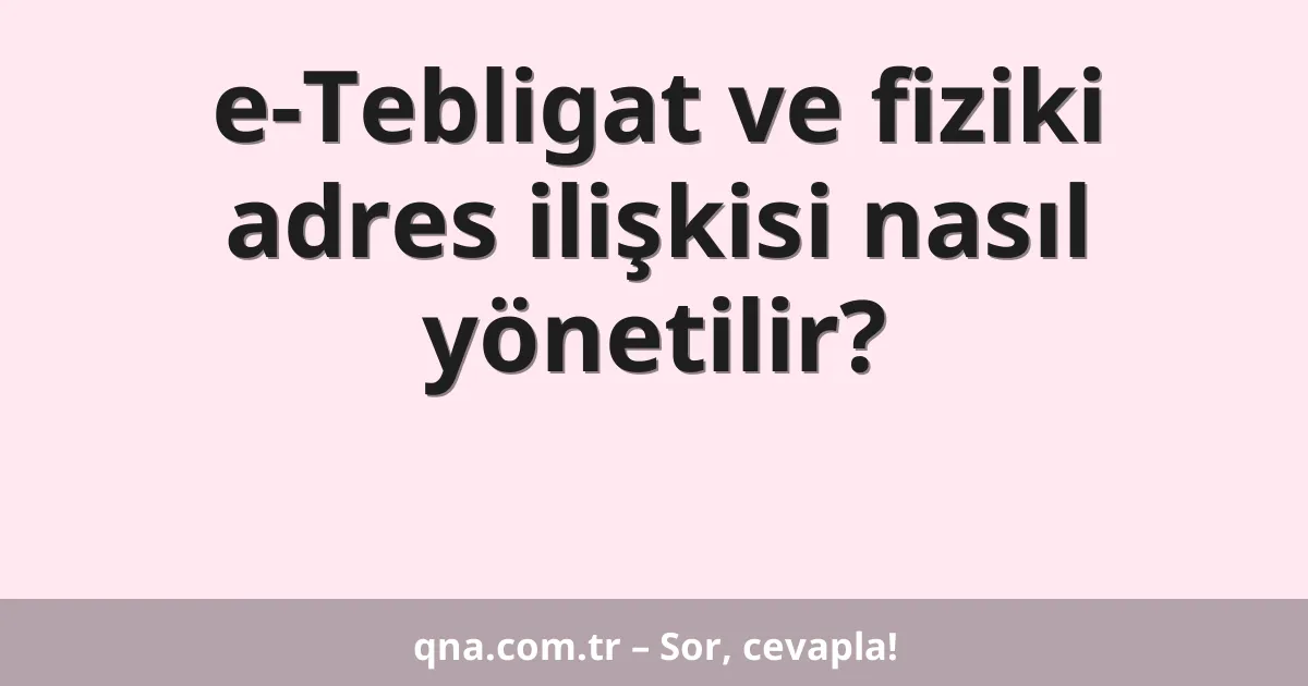 e-Tebligat ve fiziki adres ilişkisi nasıl yönetilir?